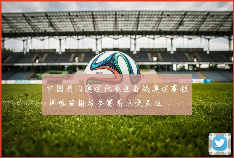 中国澳门奥运代表团备战奥运赛程 训练安排与参赛看点受关注