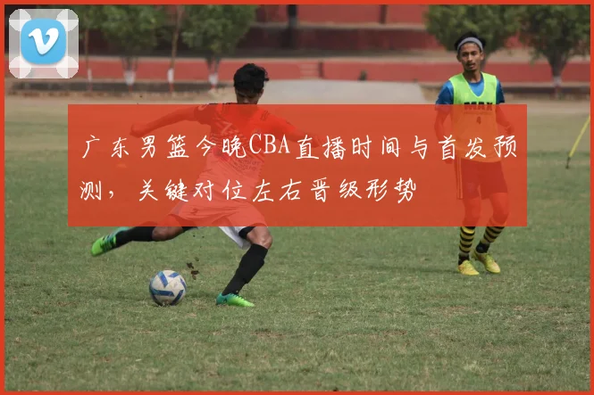 广东男篮今晚CBA直播时间与首发预测，关键对位左右晋级形势