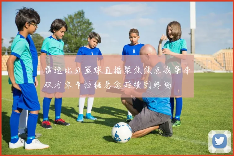 雷速比分篮球直播聚焦焦点战争夺双方末节拉锯悬念延续到终场