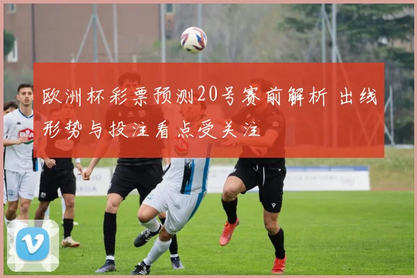 欧洲杯彩票预测20号赛前解析 出线形势与投注看点受关注