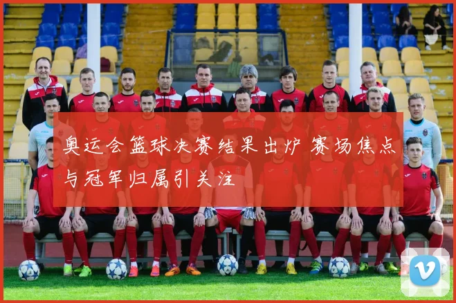 奥运会篮球决赛结果出炉 赛场焦点与冠军归属引关注