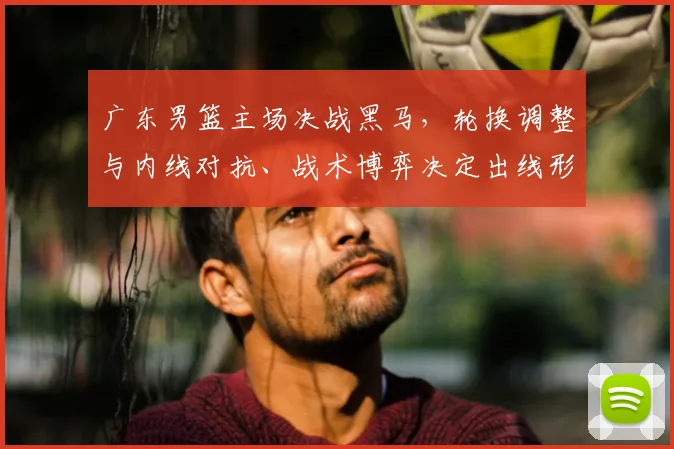 广东男篮主场决战黑马，轮换调整与内线对抗、战术博弈决定出线形势