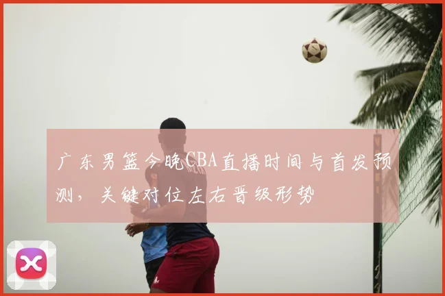 广东男篮今晚CBA直播时间与首发预测，关键对位左右晋级形势