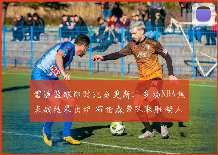 雷速篮球即时比分更新：多场NBA焦点战结果出炉 布伦森带队取胜湖人遭遇失利