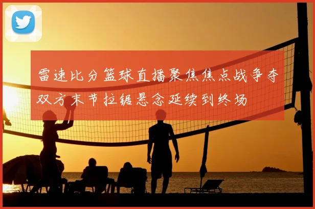 雷速比分篮球直播聚焦焦点战争夺双方末节拉锯悬念延续到终场