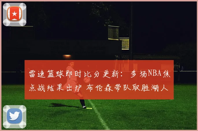 雷速篮球即时比分更新：多场NBA焦点战结果出炉 布伦森带队取胜湖人遭遇失利