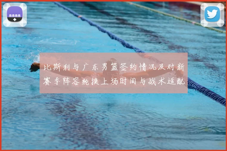 比斯利与广东男篮签约情况及对新赛季阵容轮换上场时间与战术适配影响