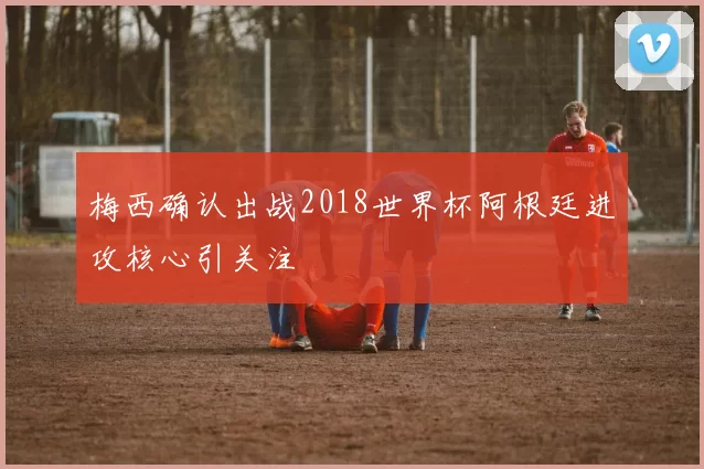 梅西确认出战2018世界杯阿根廷进攻核心引关注