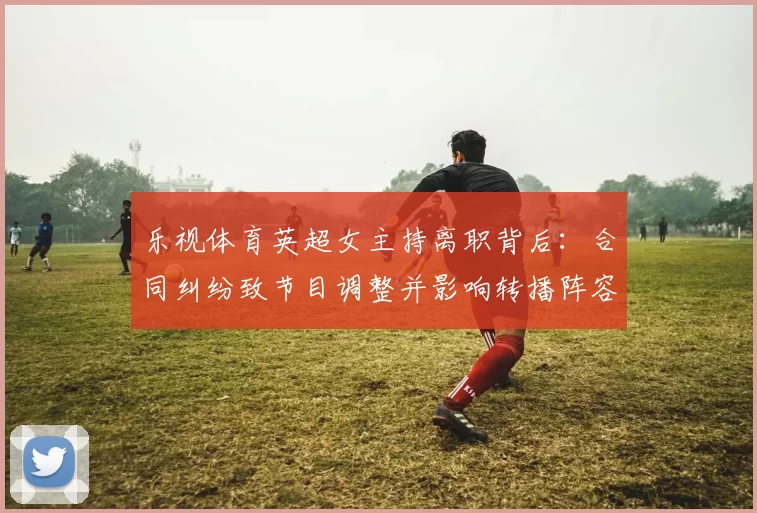 乐视体育英超女主持离职背后:合同纠纷致节目调整并影响转播阵容