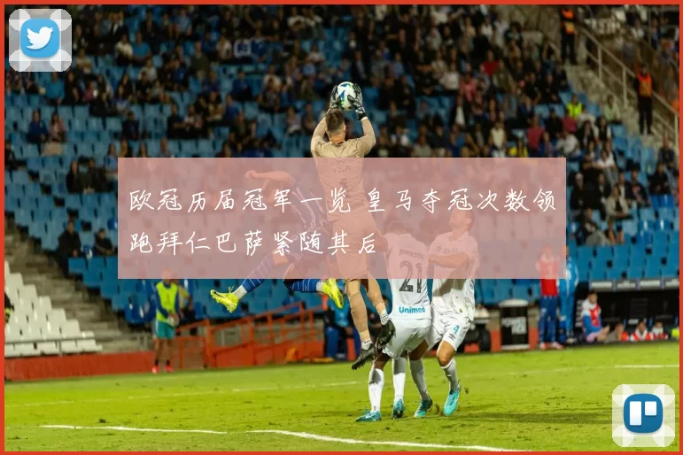 欧冠历届冠军一览 皇马夺冠次数领跑拜仁巴萨紧随其后