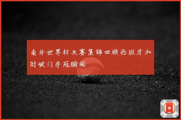 南非世界杯决赛集锦回顾西班牙加时破门夺冠瞬间