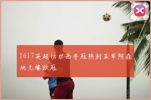 1617英超切尔西夺冠热刺亚军阿森纳无缘欧冠