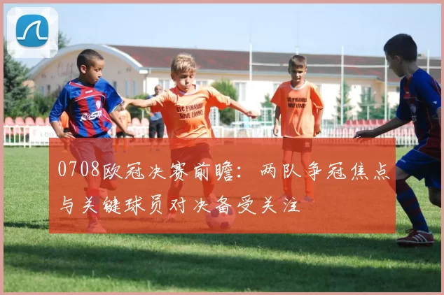 0708欧冠决赛前瞻:两队争冠焦点与关键球员对决备受关注