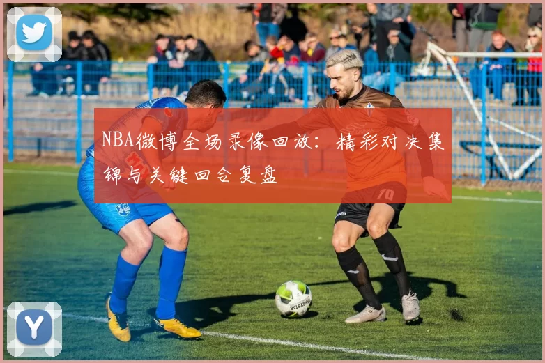 NBA微博全场录像回放：精彩对决集锦与关键回合复盘