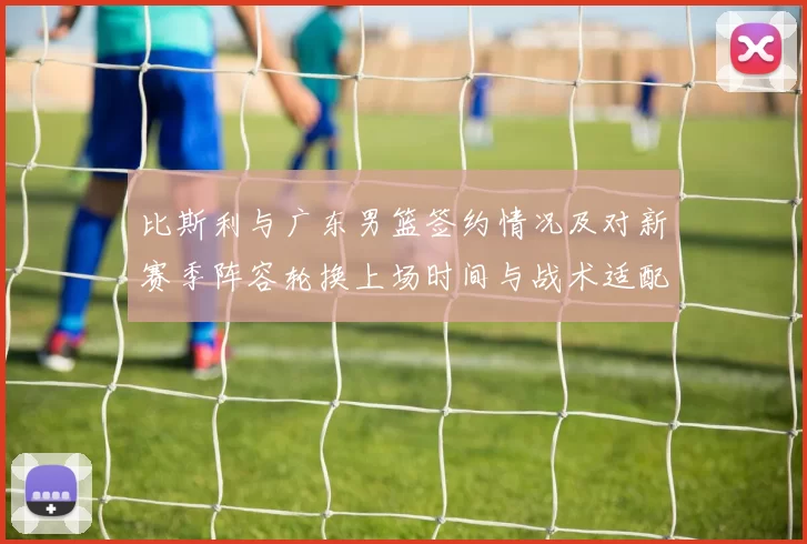 比斯利与广东男篮签约情况及对新赛季阵容轮换上场时间与战术适配影响