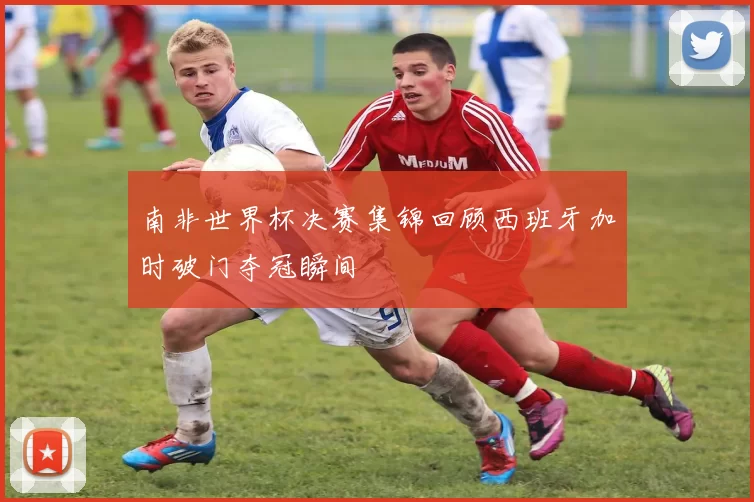 南非世界杯决赛集锦回顾西班牙加时破门夺冠瞬间