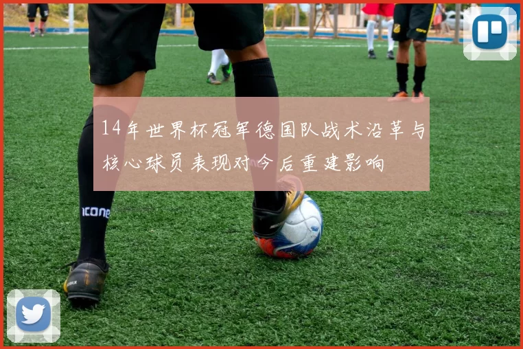 14年世界杯冠军德国队战术沿革与核心球员表现对今后重建影响
