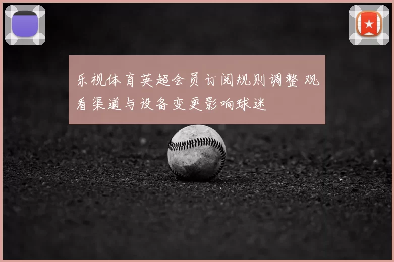 乐视体育英超会员订阅规则调整 观看渠道与设备变更影响球迷