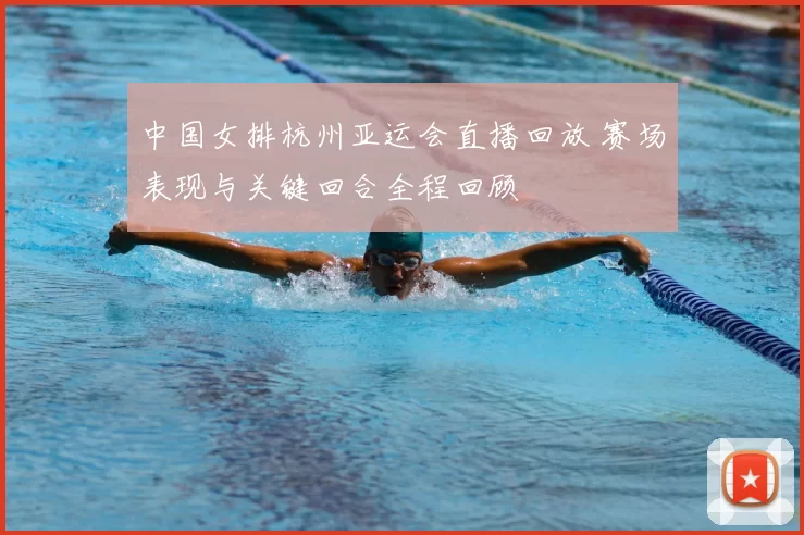 中国女排杭州亚运会直播回放 赛场表现与关键回合全程回顾