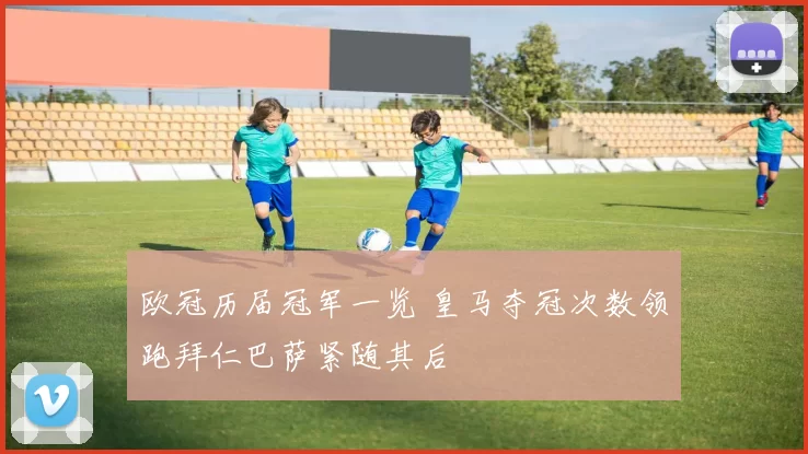 欧冠历届冠军一览 皇马夺冠次数领跑拜仁巴萨紧随其后