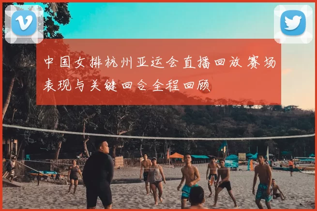 中国女排杭州亚运会直播回放 赛场表现与关键回合全程回顾