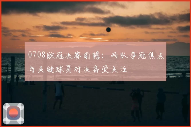 0708欧冠决赛前瞻:两队争冠焦点与关键球员对决备受关注
