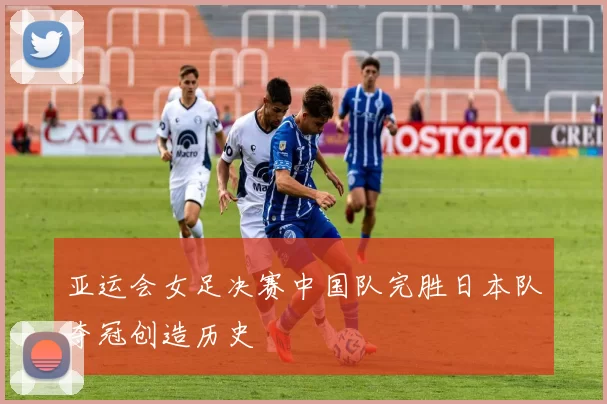 亚运会女足决赛中国队完胜日本队夺冠创造历史
