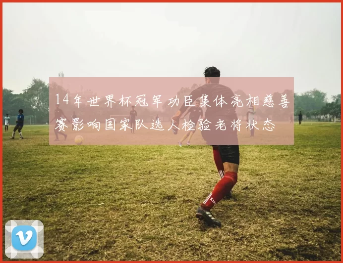 14年世界杯冠军功臣集体亮相慈善赛影响国家队选人检验老将状态