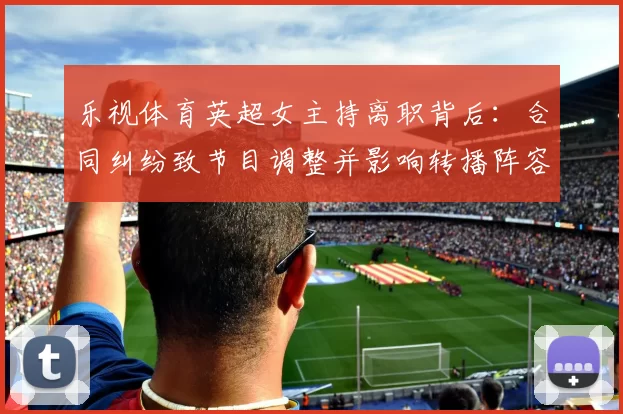乐视体育英超女主持离职背后:合同纠纷致节目调整并影响转播阵容